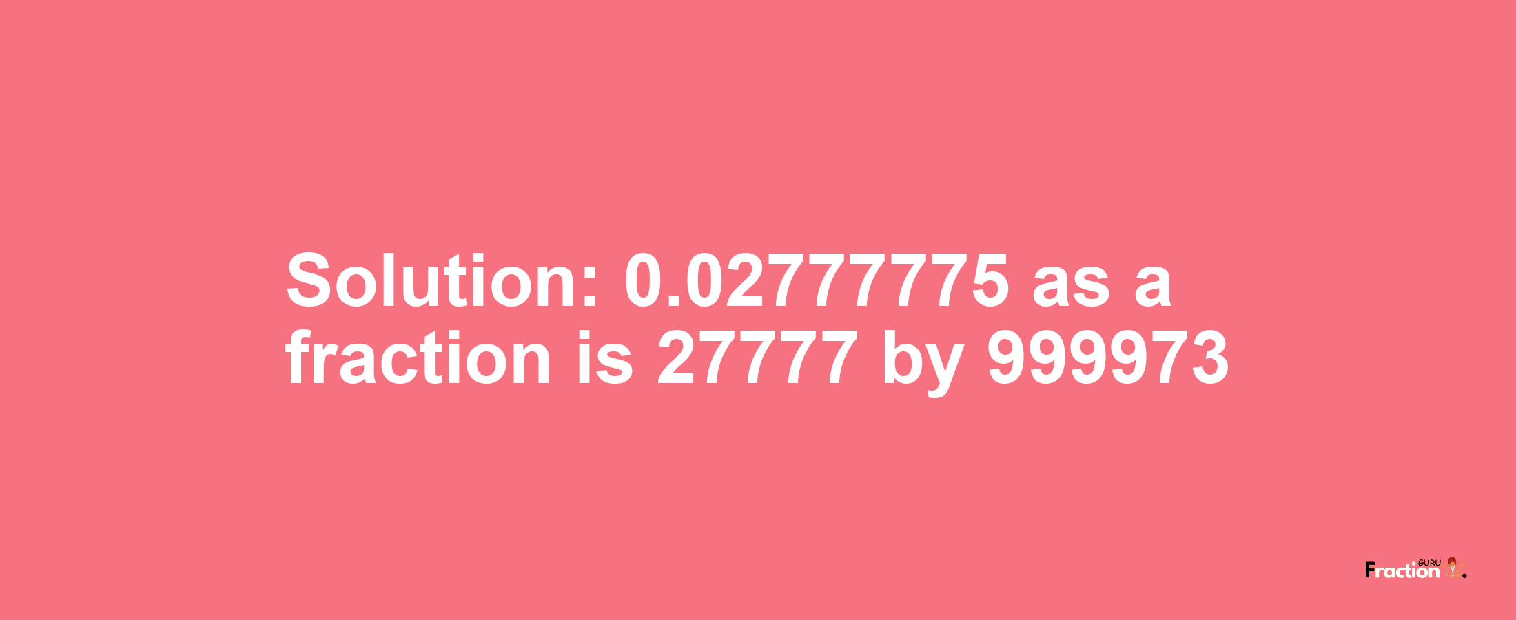 Solution:0.02777775 as a fraction is 27777/999973